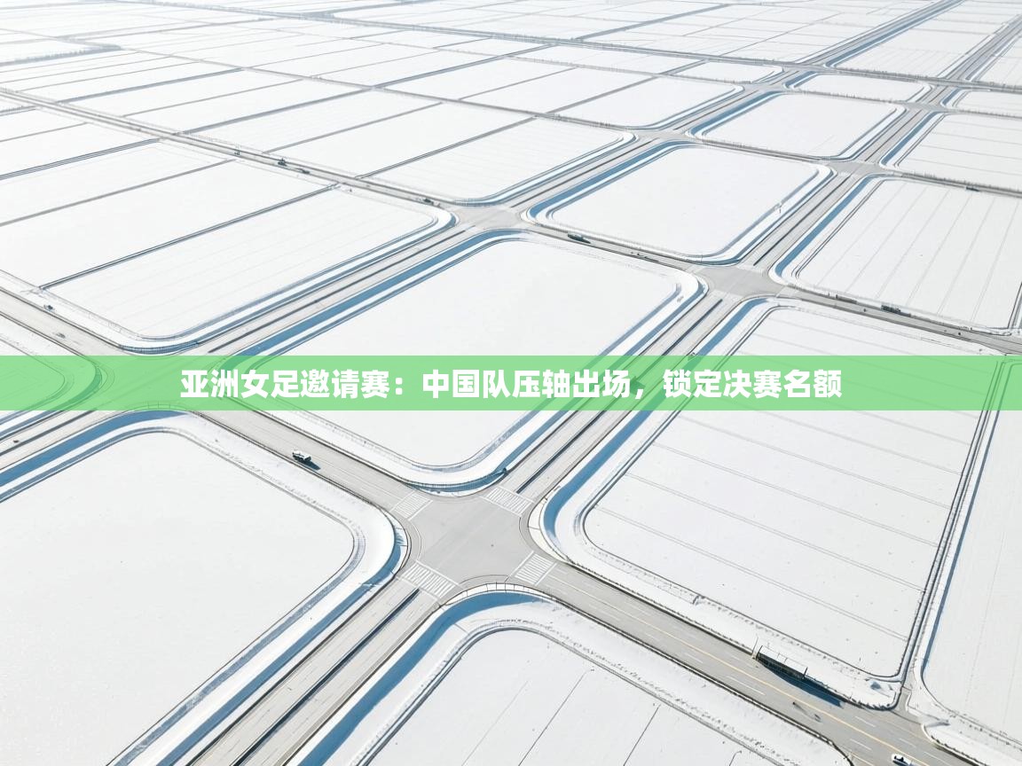 亚洲女足邀请赛:中国队压轴出场,锁定决赛名额 第2张